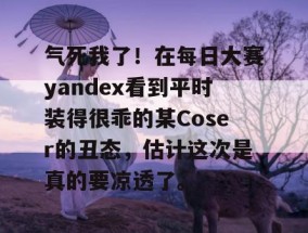 气死我了！在每日大赛yandex看到平时装得很乖的某Coser的丑态，估计这次是真的要凉透了。