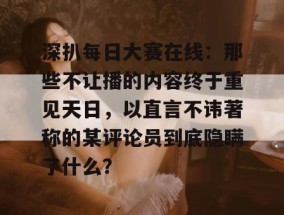深扒每日大赛在线：那些不让播的内容终于重见天日，以直言不讳著称的某评论员到底隐瞒了什么？