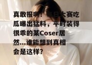 真敢报啊！每日大赛吃瓜曝出猛料，平时装得很乖的某Coser居然...谁能想到真相会是这样？