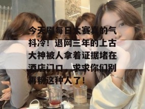 今天刷每日大赛真的气抖冷！退网三年的上古大神被人拿着证据堵在酒店门口，求求你们别再粉这种人了！