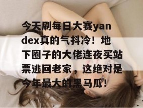 今天刷每日大赛yandex真的气抖冷！地下圈子的大佬连夜买站票逃回老家，这绝对是今年最大的黑马瓜！