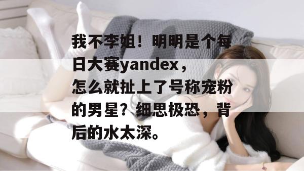 我不李姐!明明是个每日大赛yandex,怎么就扯上了号称宠粉的男星?细思极恐,背后的水太深。 第1张 我不李姐!明明是个每日大赛yandex,怎么就扯上了号称宠粉的男星?细思极恐,背后的水太深。 第1张