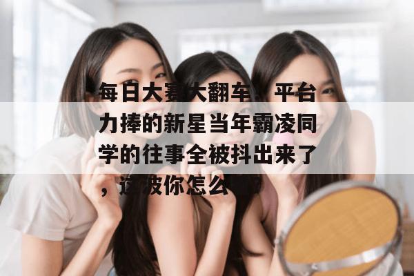 每日大赛大翻车!平台力捧的新星当年霸凌同学的往事全被抖出来了,这波你怎么看? 第1张 每日大赛大翻车!平台力捧的新星当年霸凌同学的往事全被抖出来了,这波你怎么看? 第1张