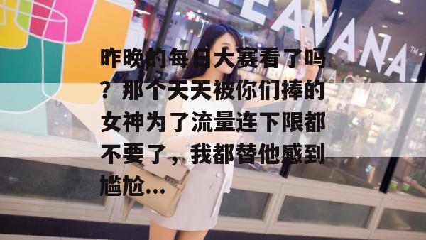昨晚的每日大赛看了吗？那个天天被你们捧的女神为了流量连下限都不要了，我都替他感到尴尬...  第1张